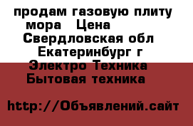 продам газовую плиту мора › Цена ­ 9 000 - Свердловская обл., Екатеринбург г. Электро-Техника » Бытовая техника   